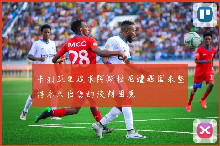 卡利亚里追求阿斯拉尼遭遇国米坚持永久出售的谈判困境
