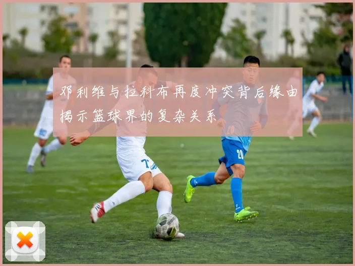 邓利维与拉科布再度冲突背后缘由揭示篮球界的复杂关系