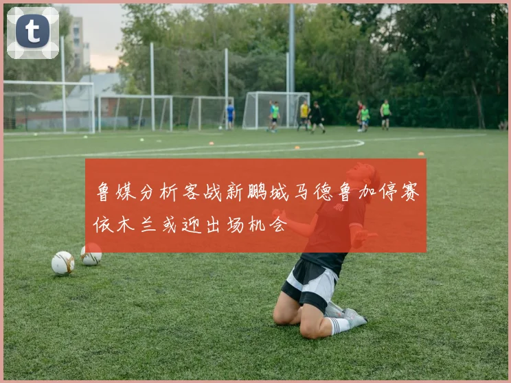 鲁媒分析客战新鹏城马德鲁加停赛依木兰或迎出场机会