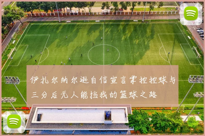 伊扎尔纳尔逊自信宣言掌控控球与三分后无人能挡我的篮球之路