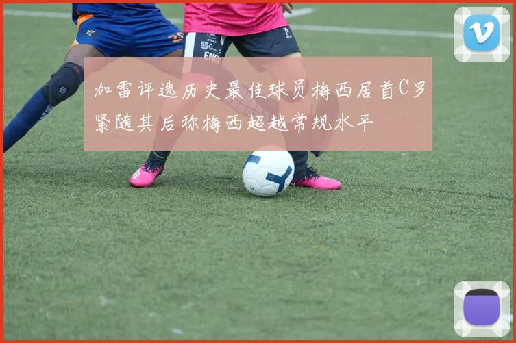 加雷评选历史最佳球员梅西居首C罗紧随其后称梅西超越常规水平