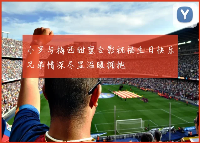 小罗与梅西甜蜜合影祝福生日快乐兄弟情深尽显温暖拥抱