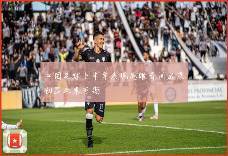 中国足球上半年表现亮眼青训成果初显未来可期