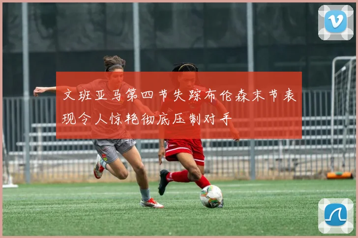 文班亚马第四节失踪布伦森末节表现令人惊艳彻底压制对手