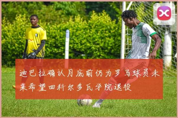 迪巴拉确认月底前仍为罗马球员未来希望回科尔多瓦学院退役