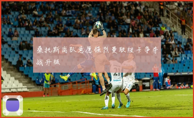 桑托斯离队意愿强烈曼联纽卡争夺战升级