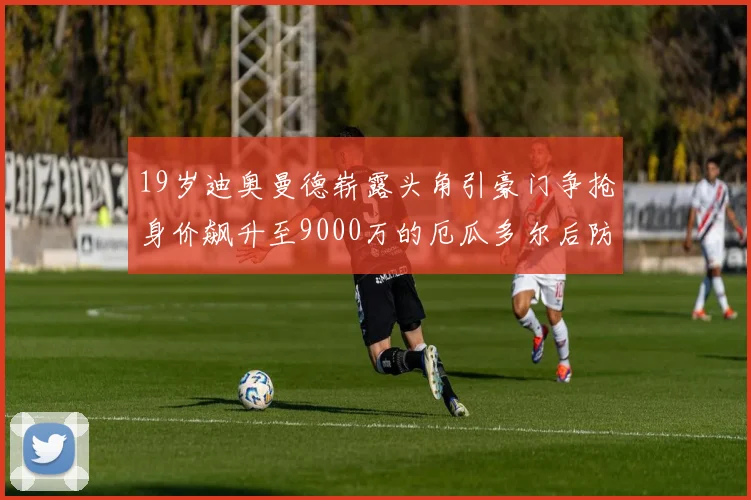 19岁迪奥曼德崭露头角引豪门争抢身价飙升至9000万的厄瓜多尔后防新星