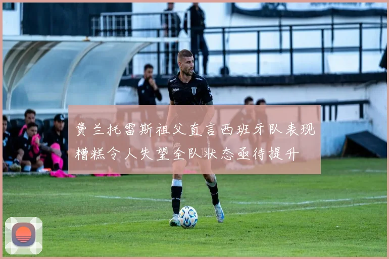 费兰托雷斯祖父直言西班牙队表现糟糕令人失望全队状态亟待提升