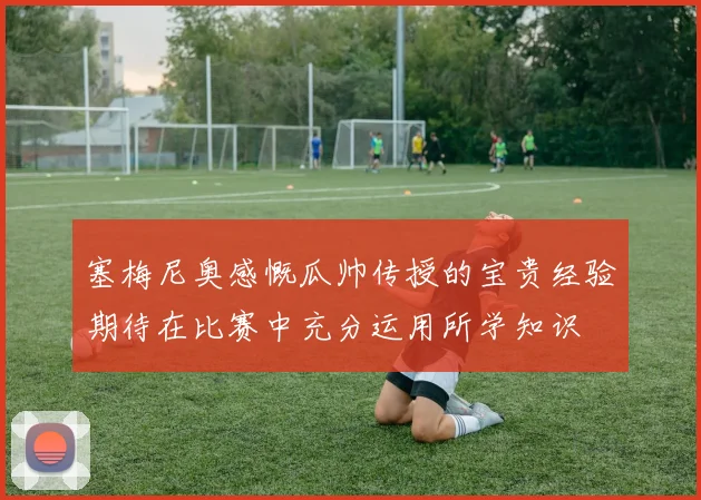 塞梅尼奥感慨瓜帅传授的宝贵经验期待在比赛中充分运用所学知识