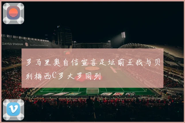 罗马里奥自信宣言足坛前五我与贝利梅西C罗大罗同列