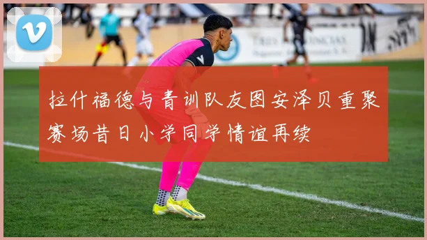 拉什福德与青训队友图安泽贝重聚赛场昔日小学同学情谊再续